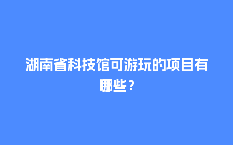 湖南省科技馆可游玩的项目有哪些？