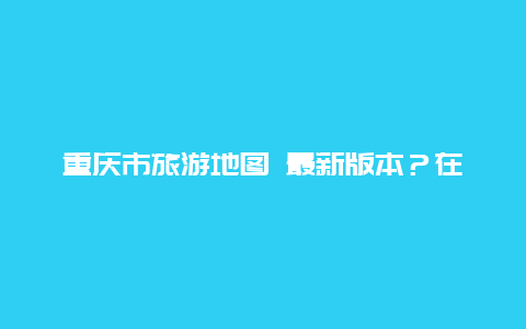 重庆市旅游地图 最新版本？在那可以找到重庆主城九区的详细地图？