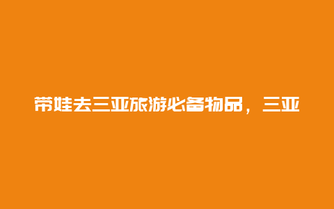 带娃去三亚旅游必备物品，三亚特产必买小礼物排行榜？