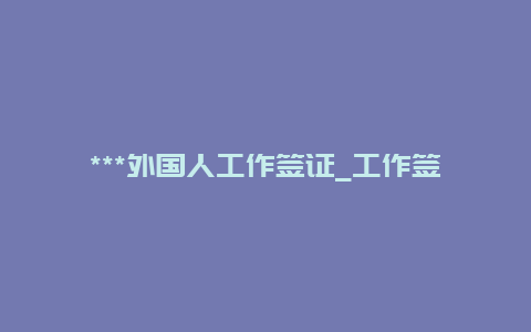 ***外国人工作签证_工作签证申请条件？