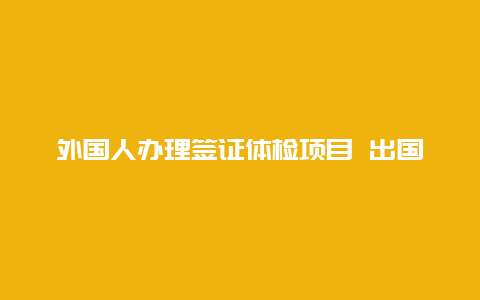 外国人办理签证体检项目 出国体检项目有哪些？