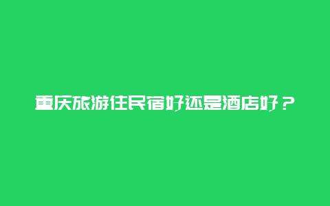 重庆旅游住民宿好还是酒店好？重庆下飞机去哪里住方便？