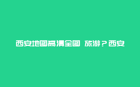 西安地图高清全图 旅游？西安地理位置的特征？