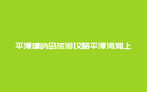 平潭塘屿岛旅游攻略平潭海滩上可以露营吗？