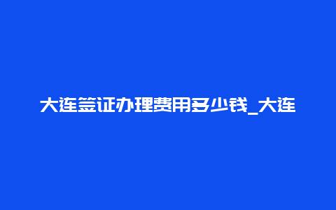 大连签证办理费用多少钱_大连澳枫出国靠谱吗？