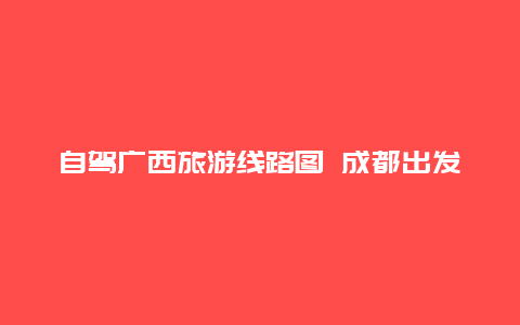 自驾广西旅游线路图 成都出发广西自驾游最佳线路推荐？