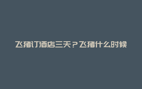 飞猪订酒店三天？飞猪什么时候订酒店划算？