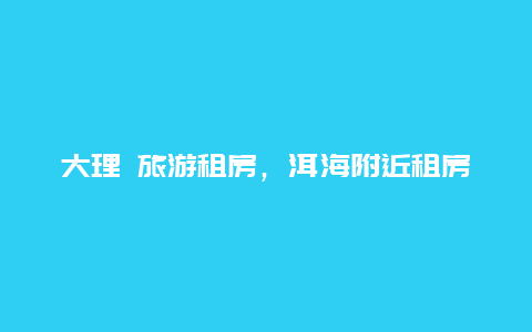 大理 旅游租房，洱海附近租房攻略？