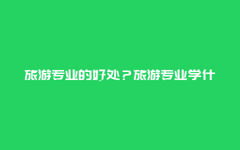 旅游专业的好处？旅游专业学什么？