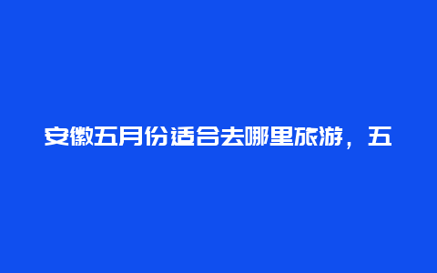 安徽五月份适合去哪里旅游，五月份去哪里旅游好？