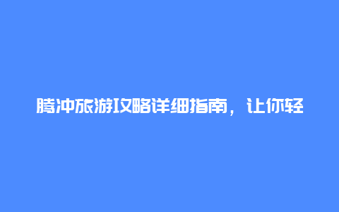 腾冲旅游攻略详细指南，让你轻松玩转腾冲