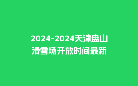 2024-2024天津盘山滑雪场开放时间最新