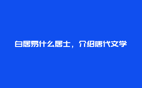 白居易什么居士，介绍唐代文学家白居易的人生履历