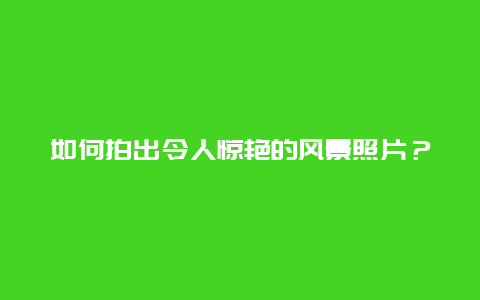 如何拍出令人惊艳的风景照片？