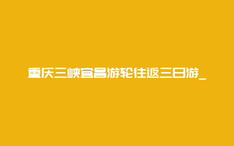 重庆三峡宜昌游轮往返三日游_重庆到宜昌游轮自由行攻略？