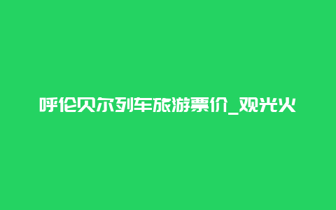 呼伦贝尔列车旅游票价_观光火车票价多少？