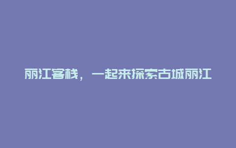 丽江客栈，一起来探索古城丽江的精品客栈