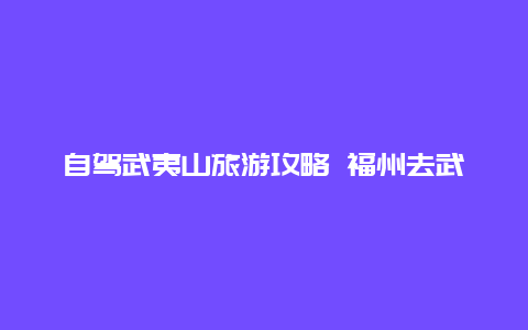 自驾武夷山旅游攻略 福州去武夷山自驾还是坐车？