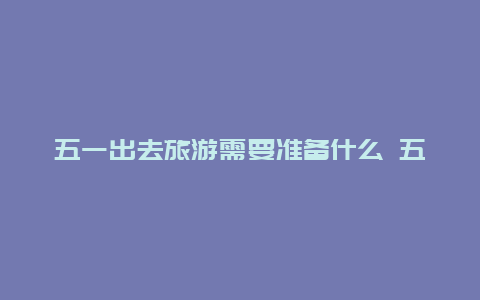 五一出去旅游需要准备什么 五一去旅游需要准备什么？