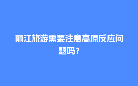 丽江旅游需要注意高原反应问题吗？