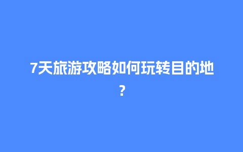 7天旅游攻略如何玩转目的地？