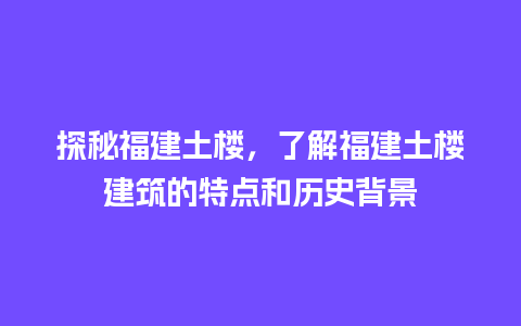 探秘福建土楼，了解福建土楼建筑的特点和历史背景