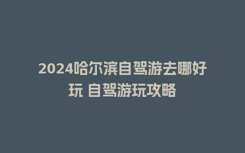 2024哈尔滨自驾游去哪好玩 自驾游玩攻略