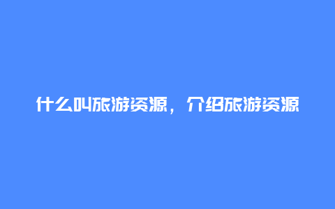 什么叫旅游资源，介绍旅游资源的定义和分类