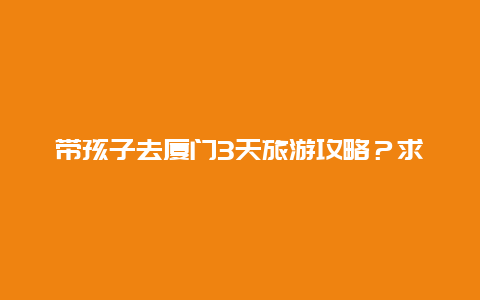 带孩子去厦门3天旅游攻略？求厦门旅游攻略，带小孩去，越详细越好？