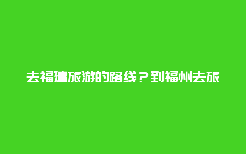 去福建旅游的路线？到福州去旅游，怎么样再去福建南平，有好的建议和顺序？