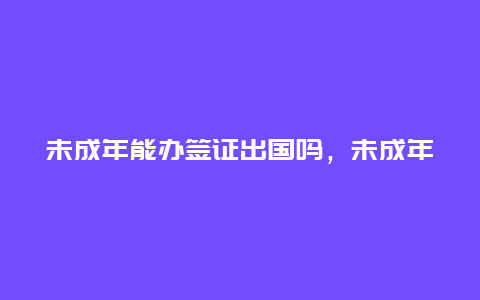 未成年能办签证出国吗，未成年人怎么办理签证？