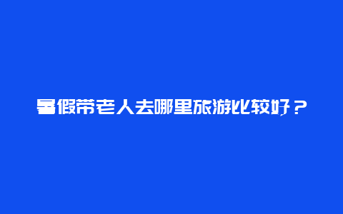 暑假带老人去哪里旅游比较好？带老人出行适合去哪些地方玩啊？