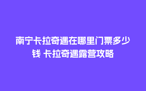 南宁卡拉奇遇在哪里门票多少钱 卡拉奇遇露营攻略