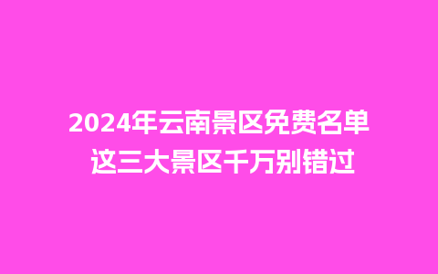 2024年云南景区免费名单 这三大景区千万别错过