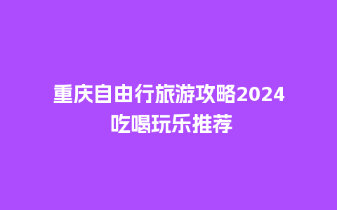 重庆自由行旅游攻略2024 吃喝玩乐推荐