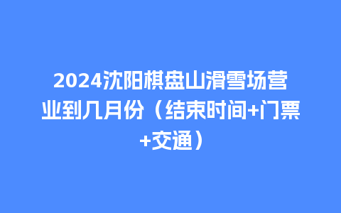 2024沈阳棋盘山滑雪场营业到几月份（结束时间+门票+交通）