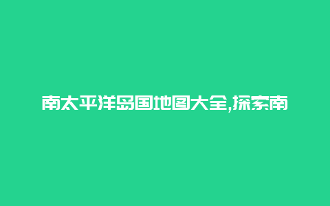 南太平洋岛国地图大全,探索南太平洋岛国的美丽风光