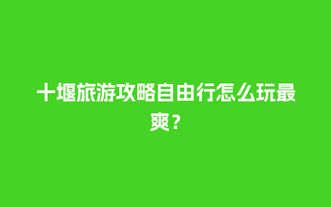 十堰旅游攻略自由行怎么玩最爽？