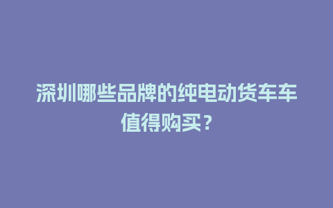 深圳哪些品牌的纯电动货车车值得购买？