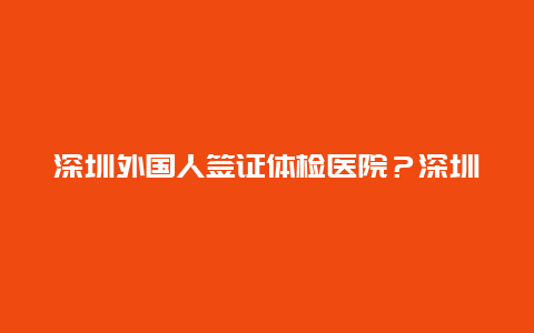 深圳外国人签证体检医院？深圳罗湖驾驶员体检点？