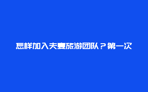 怎样加入夫妻旅游团队？第一次和女友去旅游应该怎么办？