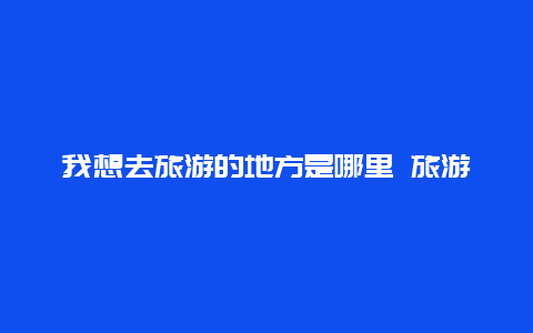 我想去旅游的地方是哪里 旅游你最想去哪？为什么？