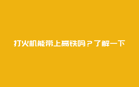 打火机能带上高铁吗？了解一下高铁携带物品规定