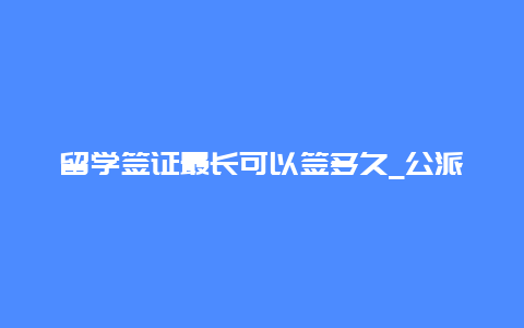 留学签证最长可以签多久_公派留学一般签几年？