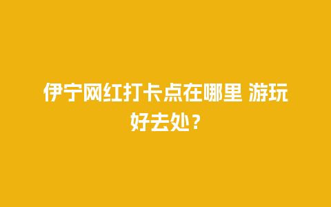 伊宁网红打卡点在哪里 游玩好去处？