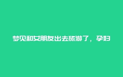 梦见和女朋友出去旅游了，孕妇可以出去旅游吗？