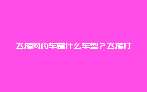 飞猪网约车是什么车型？飞猪打车是不是正规？