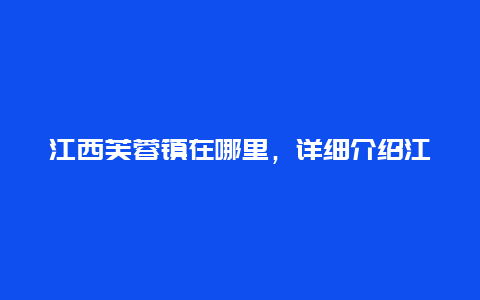 江西芙蓉镇在哪里，详细介绍江西芙蓉镇的地理位置