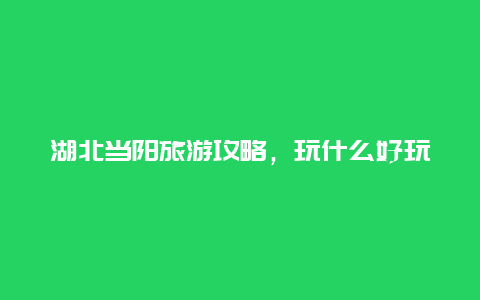 湖北当阳旅游攻略，玩什么好玩的？