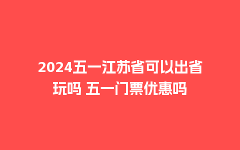 2024五一江苏省可以出省玩吗 五一门票优惠吗